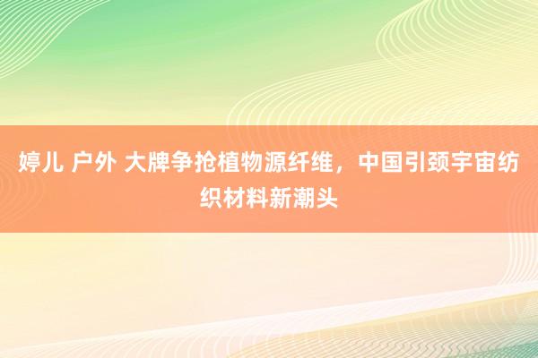 婷儿 户外 大牌争抢植物源纤维，中国引颈宇宙纺织材料新潮头