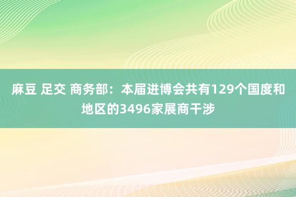 麻豆 足交 商务部：本届进博会共有129个国度和地区的3496家展商干涉