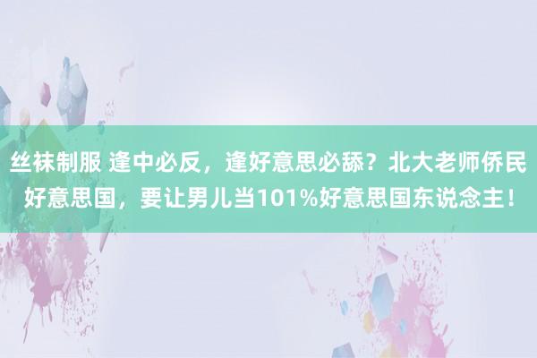 丝袜制服 逢中必反，逢好意思必舔？北大老师侨民好意思国，要让男儿当101%好意思国东说念主！