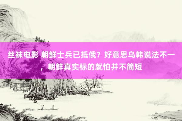 丝袜电影 朝鲜士兵已抵俄？好意思乌韩说法不一，朝鲜真实标的就怕并不简短