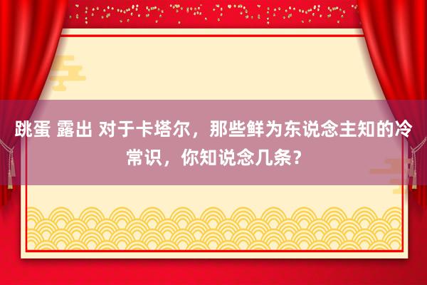 跳蛋 露出 对于卡塔尔，那些鲜为东说念主知的冷常识，你知说念几条？