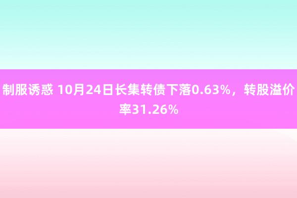 制服诱惑 10月24日长集转债下落0.63%，转股溢价率31.26%