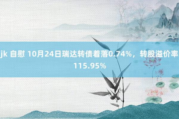 jk 自慰 10月24日瑞达转债着落0.74%，转股溢价率115.95%