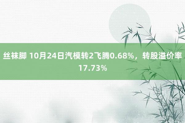 丝袜脚 10月24日汽模转2飞腾0.68%，转股溢价率17.73%