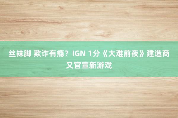 丝袜脚 欺诈有瘾？IGN 1分《大难前夜》建造商又官宣新游戏