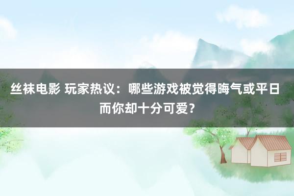 丝袜电影 玩家热议：哪些游戏被觉得晦气或平日 而你却十分可爱？