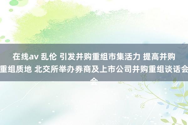 在线av 乱伦 引发并购重组市集活力 提高并购重组质地 北交所举办券商及上市公司并购重组谈话会