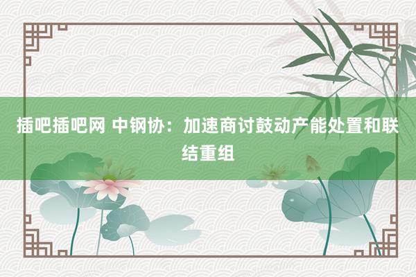 插吧插吧网 中钢协：加速商讨鼓动产能处置和联结重组