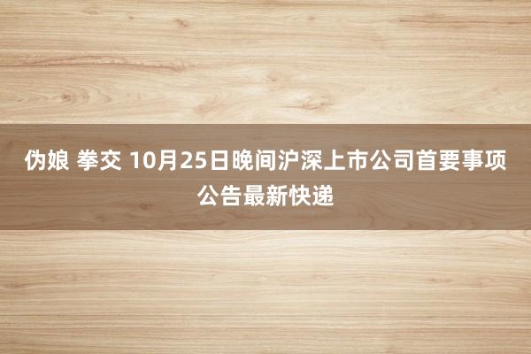 伪娘 拳交 10月25日晚间沪深上市公司首要事项公告最新快递