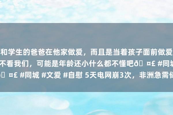 和学生的爸爸在他家做爱，而且是当着孩子面前做爱，太刺激了，孩子完全不看我们，可能是年龄还小什么都不懂吧🤣 #同城 #文爱 #自慰 5天电网崩3次，非洲急需储能“救命”？