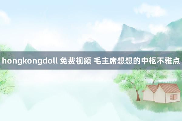 hongkongdoll 免费视频 毛主席想想的中枢不雅点