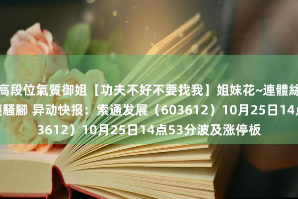 高段位氣質御姐【功夫不好不要找我】姐妹花~連體絲襪~大奶晃動~絲襪騷腳 异动快报：索通发展（603612）10月25日14点53分波及涨停板