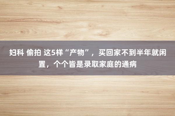 妇科 偷拍 这5样“产物”，买回家不到半年就闲置，个个皆是录取家庭的通病