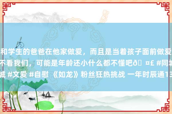 和学生的爸爸在他家做爱，而且是当着孩子面前做爱，太刺激了，孩子完全不看我们，可能是年龄还小什么都不懂吧🤣 #同城 #文爱 #自慰 《如龙》粉丝狂热挑战 一年时辰通13款游戏解锁700多奖杯