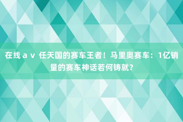 在线ａｖ 任天国的赛车王者！马里奥赛车：1亿销量的赛车神话若何铸就？