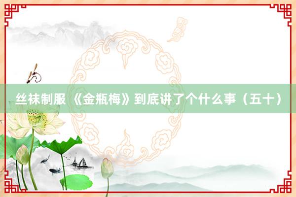 丝袜制服 《金瓶梅》到底讲了个什么事（五十）