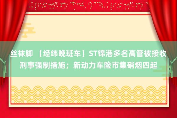 丝袜脚 【经纬晚班车】ST锦港多名高管被接收刑事强制措施；新动力车险市集硝烟四起