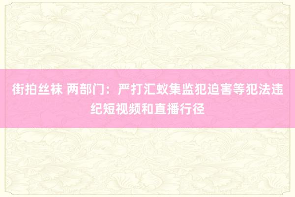 街拍丝袜 两部门：严打汇蚁集监犯迫害等犯法违纪短视频和直播行径