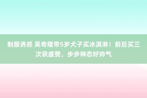 制服诱惑 吴奇隆带5岁犬子买冰淇淋！前后买三次获盛赞，步步神态好帅气