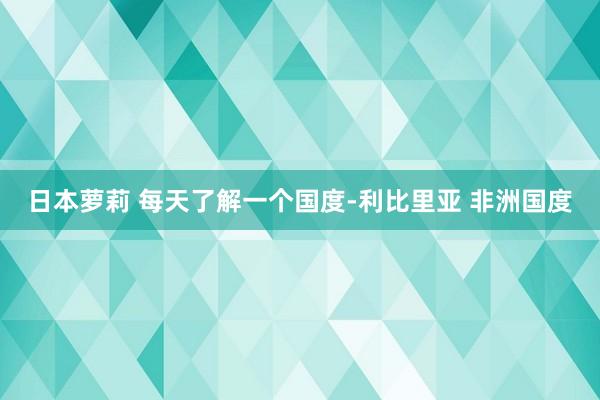 日本萝莉 每天了解一个国度-利比里亚 非洲国度