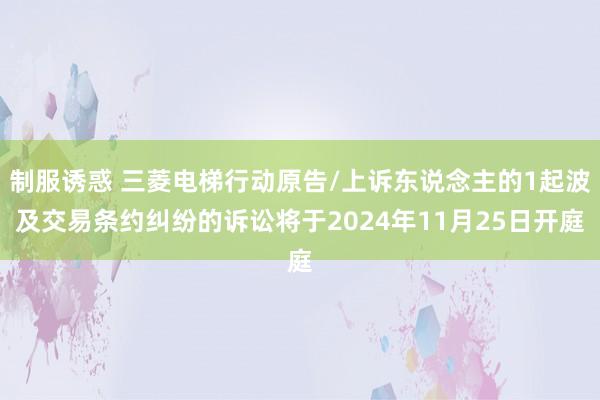 制服诱惑 三菱电梯行动原告/上诉东说念主的1起波及交易条约纠纷的诉讼将于2024年11月25日开庭