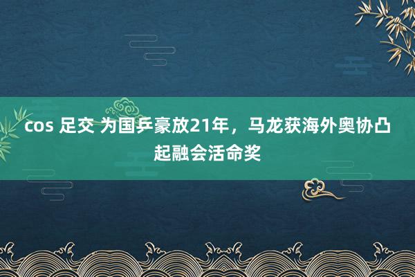 cos 足交 为国乒豪放21年，马龙获海外奥协凸起融会活命奖