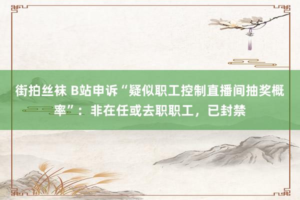 街拍丝袜 B站申诉“疑似职工控制直播间抽奖概率”：非在任或去职职工，已封禁