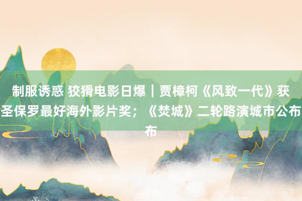 制服诱惑 狡猾电影日爆｜贾樟柯《风致一代》获圣保罗最好海外影片奖；《焚城》二轮路演城市公布