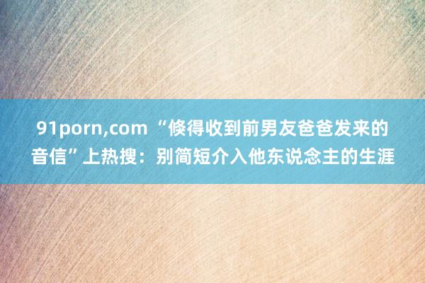 91porn，com “倏得收到前男友爸爸发来的音信”上热搜：别简短介入他东说念主的生涯