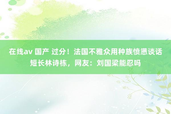 在线av 国产 过分！法国不雅众用种族愤懑谈话短长林诗栋，网友：刘国梁能忍吗