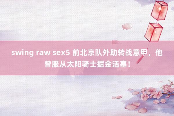 swing raw sex5 前北京队外助转战意甲，他曾服从太阳骑士掘金活塞！