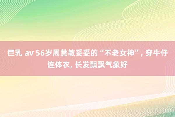 巨乳 av 56岁周慧敏妥妥的“不老女神”， 穿牛仔连体衣， 长发飘飘气象好