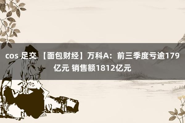 cos 足交 【面包财经】万科A：前三季度亏逾179亿元 销售额1812亿元