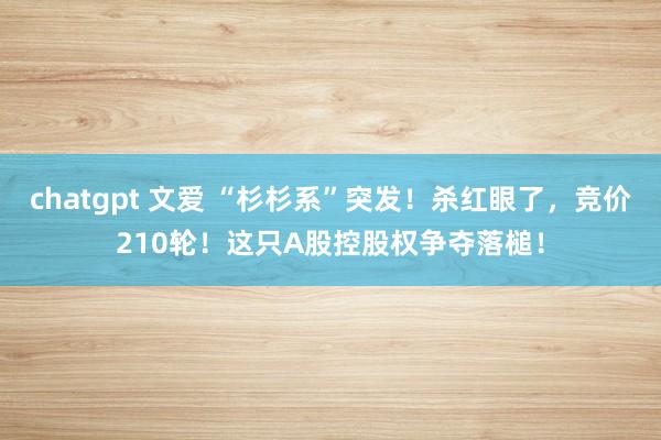 chatgpt 文爱 “杉杉系”突发！杀红眼了，竞价210轮！这只A股控股权争夺落槌！