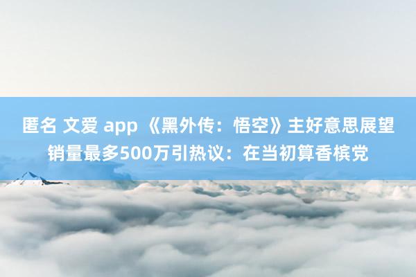 匿名 文爱 app 《黑外传：悟空》主好意思展望销量最多500万引热议：在当初算香槟党