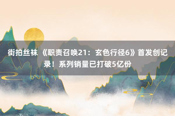 街拍丝袜 《职责召唤21：玄色行径6》首发创记录！系列销量已打破5亿份