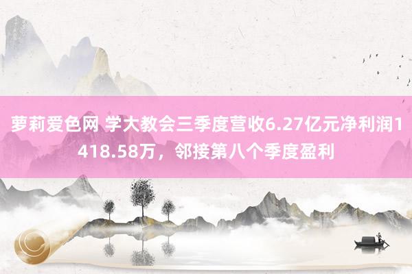 萝莉爱色网 学大教会三季度营收6.27亿元净利润1418.58万，邻接第八个季度盈利