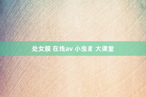 处女膜 在线av 小虫豸 大课堂