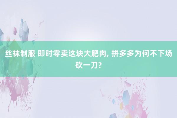 丝袜制服 即时零卖这块大肥肉， 拼多多为何不下场砍一刀?