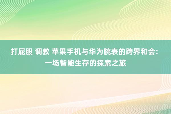 打屁股 调教 苹果手机与华为腕表的跨界和会: 一场智能生存的探索之旅