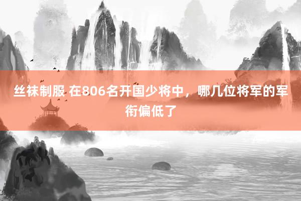 丝袜制服 在806名开国少将中，哪几位将军的军衔偏低了