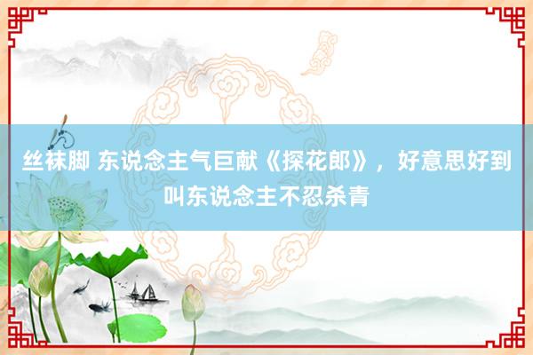 丝袜脚 东说念主气巨献《探花郎》，好意思好到叫东说念主不忍杀青