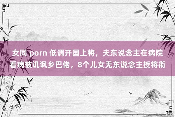 女同 porn 低调开国上将，夫东说念主在病院看病被讥讽乡巴佬，8个儿女无东说念主授将衔