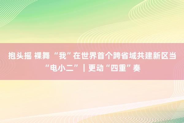 抱头摇 裸舞 “我”在世界首个跨省域共建新区当“电小二”｜更动“四重”奏