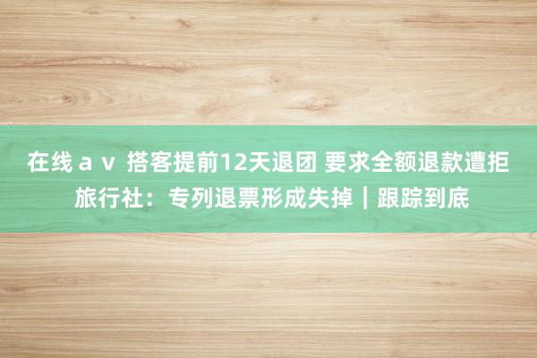 在线ａｖ 搭客提前12天退团 要求全额退款遭拒 旅行社：专列退票形成失掉｜跟踪到底