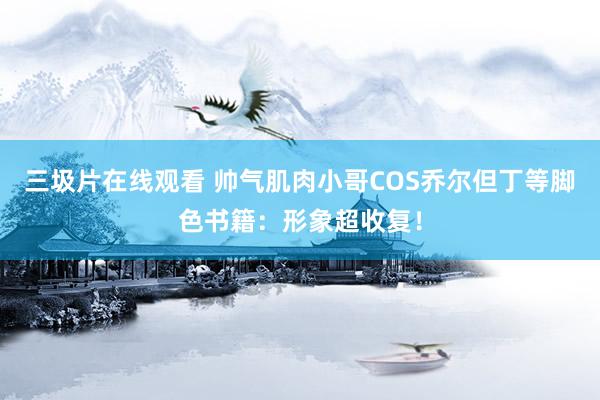 三圾片在线观看 帅气肌肉小哥COS乔尔但丁等脚色书籍：形象超收复！