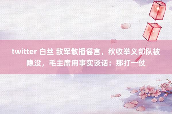 twitter 白丝 敌军散播谣言，秋收举义部队被隐没，毛主席用事实谈话：那打一仗