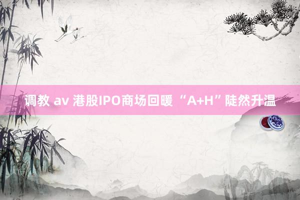 调教 av 港股IPO商场回暖 “A+H”陡然升温