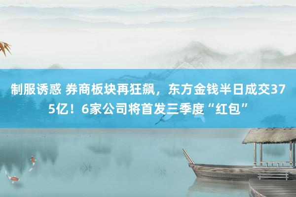 制服诱惑 券商板块再狂飙，东方金钱半日成交375亿！6家公司将首发三季度“红包”