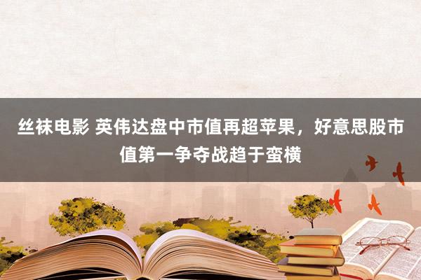 丝袜电影 英伟达盘中市值再超苹果，好意思股市值第一争夺战趋于蛮横